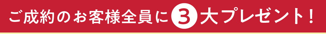 ご成約のお客様全員に、３大プレゼント！